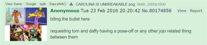 View Same Google SauceNAO幽CAROLINA IS UNBREAKABLE.png. 4MiB, 2000x1600 Anonymous Tue 23 Feb 2016 20:20:42 No.80174856 biting the bullet here iqdb View Report requesting tom and daffy having a pose-off or any other jojo related thing between them