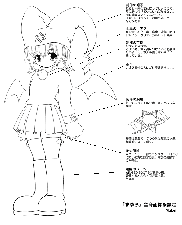 封印の帽子 取ると本来の姿に戻ってしまうので 常に身に付けていなければならない。 同じ効果のアイテムとして、 「封印のリボン」「封印のネコ耳」 などがある 水晶のピアス 耐呪文·石化·毒·麻痺·沈黙·眠り. ドレイン·クリティカルヒット効果 混沌の宝珠 彼女の力の根源 とはいえ、常に身につけている必要は ないらしく、本人も割とぞんざいに 扱っている。 羽? カオス属性の人にだけ見えるらしい。 転移の腕環 何でもしまえて取り出せる、 腕環 ベンリな 基部は銀製で、7つの珠は無色の水晶。 稼勫時には白く輝く。 絶対領域 AC-10、一部のモンスター·NPC に対し強力な魅了効果。特定の装備で のみ発生。 跳躍のブーツ WINGED BOOTSの羽無し版 装備するとAG·回避率上昇。 色は黒 『まゆら』全身画像&設定 Mukei