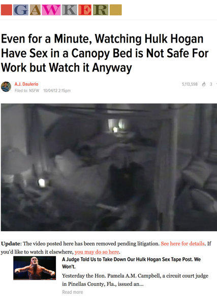 GAWKER Even for a Minute, Watching Hulk Hogan Have Sex in a Canopy Bed is Not Safe For Work but Watch it Anyway 13598 3 AJ. Daulerio Filed to: NSFW 10/04/12 2:15pm Update: The video posted here has been removed pending litigation. See here for details. If you'd like to watch it elsewhere, you may do so here. A Judge Told Us to Take Down Our Hulk Hogan Sex Tape Post. We Won't. Yesterday the Hon. Pamela A.M. Campbell, a circuit court judge in Pinellas County, Fla., issued an... Read more