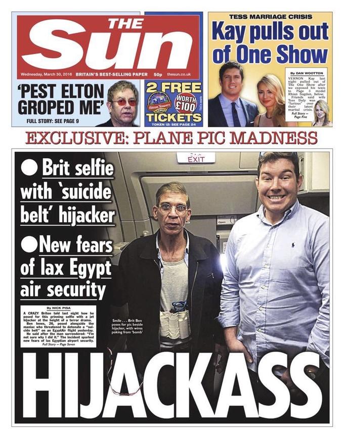 TESS MARRIAGE CRISIS Sun THE Kay pulls out of One Show Dy DAN WOOTTON Wednesday, March 30, 2016 BRITAIN'S BEST-SELLING PAPER 50p thesun.co.uk VERNON Kay last One Show after 2 FREE night pulled out of we exposed his texts Rhian PEST ELTON GROPED ME EXCLUSIVE: PLANE PIC MADNESS ● Brit selfie with suicide beltť' hijacker WORTH £100 Friends said wife Tess Daly was furious over marital crisis. Page Five latest ul Story TICKETS FULL STORY: SEE PAGE 9 TOKEN 121 SEE PAGE 24 EXIT New fears of lax Egypt air security By NICK PISA A CRAZY Briton told last night how he posed for this grinning selfie with a jet hijacker at the height of a terror drama Smile..Brit Bern for pic beside with wires poking from 'bombi Ben Innes, 26, posed alongside the cide belt" on an EgyptAir flight yesterday. He sald after the man surrendered: m not sure why I did it." The incident sparked new fears of lax Egyptian airport security. Ful Story-Page Seven HIJACKASS