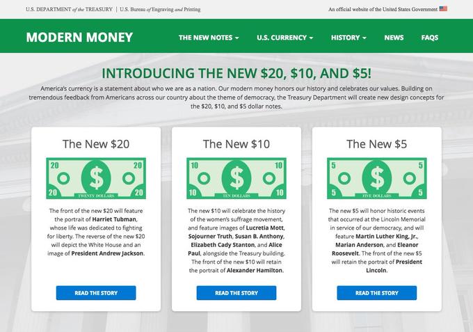 U.S. DEPARTMENT of the TREASURY U.S. Bureau of Engraving and Printing An official website of the United States Government MODERN MONEY THE NEW NOTES ▼ U.S. CURRENCY ▼ HISTORY ▼ NEWS FAQS INTRODUCING THE NEW $20, $10, AND $5! America's currency is a statement about who we are as a nation. Our modern money honors our history and celebrates our values. Building on tremendous feedback from Americans across our country about the theme of democracy, the Treasury Department will create new design concepts for the $20, $10, and $5 dollar notes. The New $20 The New $10 The New $5 20 20 10 10 20 20 10 10 TWENTY DOLLARS TEN DOLLARS FIVE DOLLARS The front of the new $20 will feature the portrait of Harriet Tubman whose life was dedicated to fighting for liberty. The reverse of the new $20 will depict the White House and an image of President Andrew Jackson. The new $10 will celebrate the history of the women's suffrage movement, and feature images of Lucretia Mott, Sojourner Truth, Susan B. Anthony, Elizabeth Cady Stanton, and Alice Paul, alongside the Treasury building. The front of the new $10 will retain the portrait of Alexander Hamilton The new $5 will honor historic events that occurred at the Lincoln Memorial in service of our democracy, and will feature Martin Luther King. Jr., Marian Anderson, and Eleanor Roosevelt. The front of the new $5 will retain the portrait of President Lincoln READ THE STORY READ THE STORY READ THE STORY