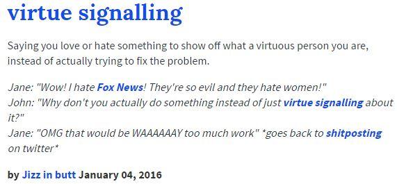 virtue signalling Saying you love or hate something to show off what a virtuous person you are, instead of actually trying to fix the problem Jane: "Wow! I hate Fox News! They're so evil and they hate women!" John: "Why don't you actually do something instead of just virtue signalling about it? Jane: "OMG that would be WAAAAAAY too much work" goes back to shitposting on twitter by J--- in butt January 04, 2016