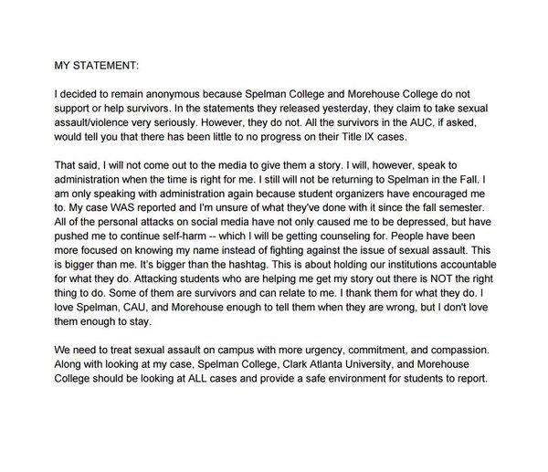 MY STATEMENT I decided to remain anonymous because Spelman College and Morehouse College do not support or help survivors. In the statements they released yesterday, they claim to take sexual assault/violence very seriously. However, they do not. All the survivors in the AUC、 if asked would tell you that there has been little to no progress on their Title IX cases That said, I will not come out to the media to give them a story. I will, however, speak to administration when the time is right for me. I still will not be returning to Spelman in the Fall. I am only speaking with administration again because student organizers have encouraged me to. My case WAS reported and I'm unsure of what they've done with it since the fall semester All of the personal attacks on social media have not only caused me to be depressed, but have pushed me to continue self-harm- which I will be getting counseling for. People have been more focused on knowing my name instead of fighting against the issue of sexual assault. This is bigger than me. It's bigger than the hashtag. This is about holding our institutions accountable for what they do. Attacking students who are helping me get my story out there is NOT the right thing to do. Some of them are survivors and can relate to me. I thank them for what they do. I love Spelman, CAU, and Morehouse enough to tell them when they are wrong, but I don't love them enough to stay We need to treat sexual assault on campus with more urgency, commitment, and compassion. Along with looking at my case, Spelman College, Clark Atlanta University, and Morehouse College should be looking at ALL cases and provide a safe environment for students to report.