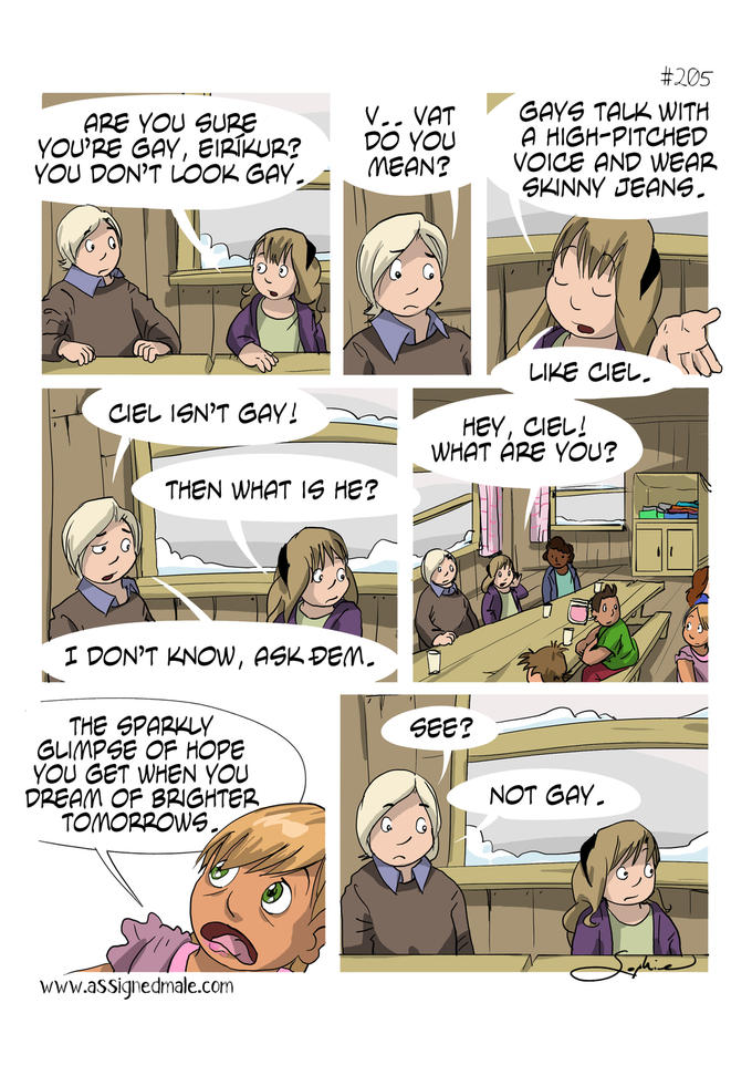 #205 GAYS TALK WITH APE YOU SURE YOU'PE GAY, EIRKUR ·VAT DO YOUA YOU DON'T LOOK GAYMEAN? VOICE AND WEAR SHINNY JEANS. IRE CIEL. CIEL IEN'T GAV! HEY, CIEL! WHAT APE YOU? THEN WHAT IS HE? DON'T KNOW, AGK PEM THE SPARHL GLIMPSE OF HOPE YOU GET WHEN YOu DREAM OF BRIGHTER TOMOnpOWs. GEE? NOT GAY. www.assignedmale.com