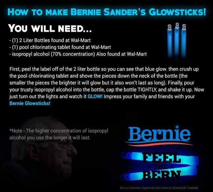 How TO MAKE BERNIE SANDER'S GLOWSTICKS! YOU WILL NEED. -(1) 2 Liter Bottles found at Wal-Mart (1) pool chlorinating tablet found at Wal-Mart isopropyl alcohol (70% concentration) Also found at Wal-Mart First, peel the label off of the 2 liter bottle so you can see that blue glow. then crush up the pool chlorinating tablet and shove the pieces down the neck of the bottle (the smaller the pieces the brighter it will glow but it also won't last as long). Finally, pour your trusty isopropyl alcohol into the bottle, cap the bottle TIGHTLY, and shake it up. Now just tun out the lights and watch it GLOW! Impress your family and friends with your Bernie Glowsticks! *Note The higher concentration of isopropyl alcohol you use the longer it will last. Bernie FEEL BERN Bemie Sanders Approves this How-to Glowstiek Tutoriall