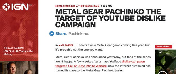 IGN UK METAL GEAR SOLID V: THE PHANTOM PAIN 3 JUN 2016 METAL GEAR PACHINKO THE TARGET OF YOUTUBEDISLIKE CAMPAIGN Share. Pachink-no BY MATT PORTER > There's a new Metal Gear game coming this year, but it's probably not the one you want. ADVERTISEMENT THE LAST GUARDIAN GN First: 10 Years in the Making Metal Gear Pachinko was announced yesterday, but fans of the serie:s aren't happy. A few weeks after a mass YouTube dislike campaign targeted Call of Duty: Infinite Warfare, now the Internet hive mind has turned its gaze to the Metal Gear Pachinko trailer.