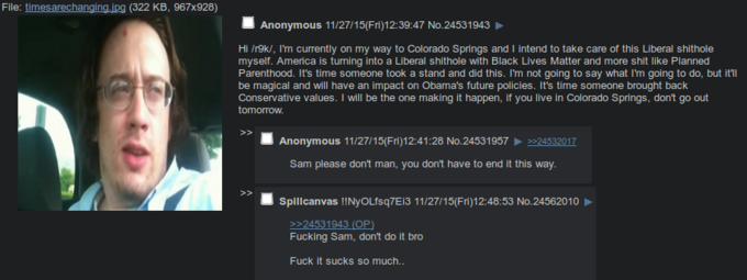 File: timesarechanging.ipg (322 KB, 967x928) Anonymous 11/27/15(Fri)12:39:47 No.24531943 Hi /r9k/, I'm currently on my way to Colorado Springs and I intend to take care of this Liberal s------- myself. America is turning into a Liberal s------- with Black Lives Matter and more s--- like Planned Parenthood. It's time someone took a stand and did this. I'm not going to say what I'm going to do, but it'll be magical and will have an impact on Obama's future policies. It's time someone brought back Conservative values. I will be the one making it happen, if you live in Colorado Springs, don't go out tomorrow Anonymous 11/27/15(Fri)12:41:28 No.24531957 >-24532017 Sam please don't man, you don't have to end it this way Splicanvas !!NyOLisq7E13 11/27/15(Fri)12:48:53 No.24562010 24531943 (OP) F------ Sam, don't do it bro F--- it sucks so much..