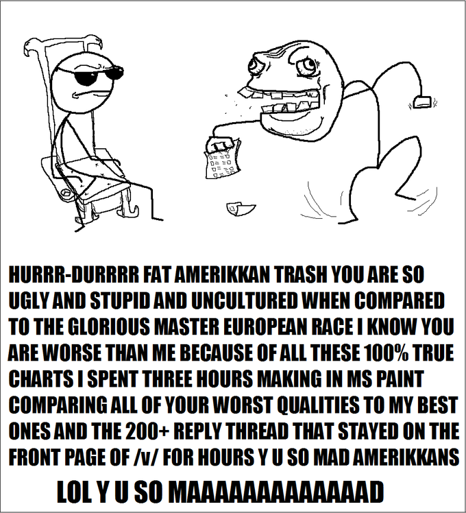 HURRR-DURRRR FAT AMERIKKAN TRASH YOU ARE SO UGLY AND STUPID AND UNCULTURED WHEN COMPARED TO THE GLORIOUS MASTER EUROPEAN RACE I KNOW YOU ARE WORSE THAN ME BECAUSE OF ALL THESE 100% TRUE CHARTS I SPENT THREE HOURS MAKING IN MS PAINT COMPARING ALL OF YOUR WORST QUALITIES TO MY BEST ONES AND THE 200+REPLY THREAD THAT STAYED ON THE PAGE OF /N/ FOR HOURS Y U SO MAD AMERIKKANS FRONT LOL Y U SO MAAAAAAAAAAAAAD