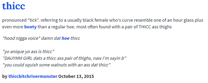 thicc pronounced "tick". referring to a usually black female who's curve resemble one of an hour glass plus even more booty than a regular hoe. most often found with a pair of THICC ass thighs "hood n---- voice* damn dat hoe thicc yo anique yo ass is thicc" "DAUYMM GIRL dats a thicc ass pair of thighs, naw I'm sayin b" "you could squish some walnuts with an ass dat thicc" by thiccbitchrivermonster October 13, 2015