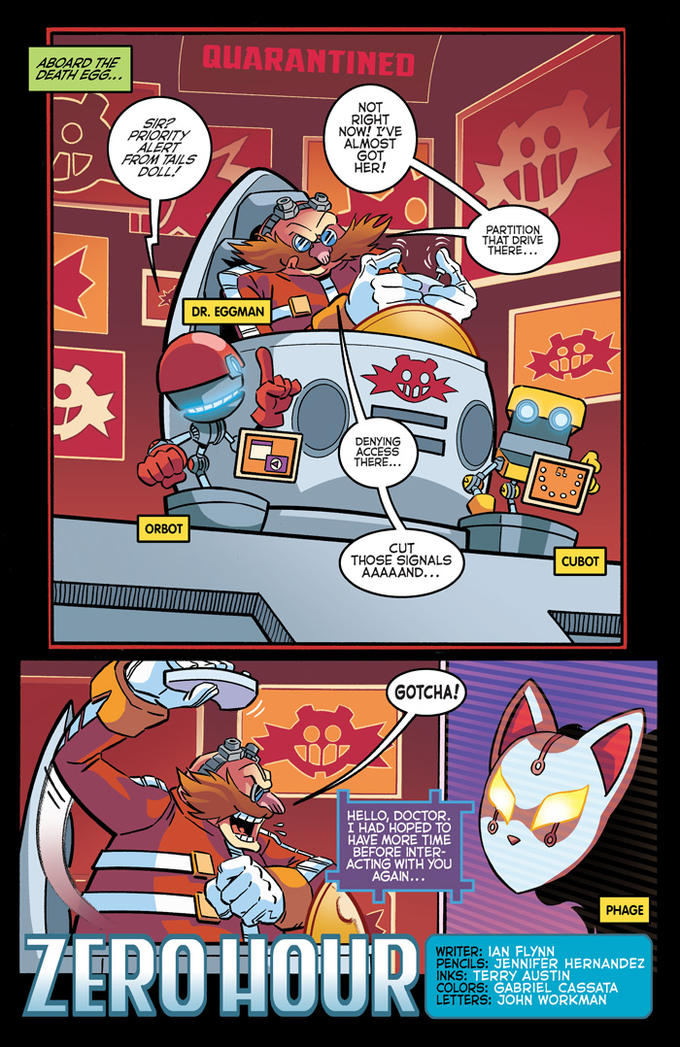 ABOARD THE DEATH EGG QUARANTINE NOT RIGHT NOW! I'VE ALMOST GOT HER! SIRP ALERT FROM TAILS DOLL. PARTITION THAT DRIVE THERE DR. EGGMAN DENYING ACCESS THERE... ORBOT CUT THOSE SIGNALS CUBOT GOTCHA! HELLO, DOCTOR I HAD HOPED TO HAVE MORE TIME BEFORE INTER ACTING WITH YOU AGAIN PHAGE ZEROHOUR WRITER: IAN FLYNN PENCILS: NKS: TERRY AUSTIN COLORS: LETTERS: JO JENNIFER HERNANDEZ GABRIEL CASSATA HN WORKMAN