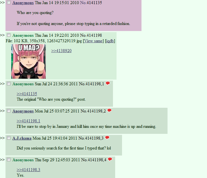 >> □ Anonymous Thu Jan 14 19:15:01 2010 No.4141135 Who are you quoting? lf you're not quoting anyone, please stop typing in a retarded tashion. Anonvmous Thu Jan 14 19:22:01 2010 No.4141198 File: 102 KB, 358x358, 1263427329119 jpg [View same] [igdb] >> UMAD Anonymous Sun Jul 24 21:36:36 2011 No.4141198, 1· >> 4141135 The original "Who are you quoting?" post. Anonymous Mon Jul 25 03:0725 2011 No.4141198,2 I'1l be sure to stop by in January and kill him once my time machine is up and running >> □ AJ.chama Mon Jul 25 19:41:04 2011 No.4 141198.3- Did you seriously search for the first time I typed that? lol >> Anonymous Thu Sep 29 12:45:03 2011 No.414 1198.4· es