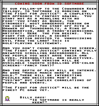 COMING SO0N FROM ID SOFTHARE AS OUR FOLLOH-UP TO THE CoMHANDER KEEN TRILOGY, ID SOFTHARE IS HORKING ON "THE FIGHT FOR JUSTICE A COHPLETELY NEM APPROACH TO FANTASY GAMING START NOT AS A HEAKLING ITH NO FOOD--YoU START AS QUAKE, THE STRONGEST HOST DANGEROUS PERSON ON THE CONTINENT. YoU START OFF HITH R HAHHER OF THUNDERBOLTS, A RING OF REGENERATION, AND A TRANS- DIHENSIONAL ARTIFACT. HERE THE FUN BEGINS . FIGHT FOR JUSTICE, A SECRET ORGANIZATION DEvOTED TO VANQUISHING EVIL FRO︼ THE LAND! THIS IS ROLE PLAYING EXCITEHENT. YoU You AND YOU DON' T CHUNK AROUND THE SCREEN. "THE FIGHT FOR JUSTICE" CONTAINS FULLY ANIHATED SCROLLING BACKGROUNDS.ALL THE PEOPLE YOU HEET HAVE THEIR OHN LIVES PERSONALITIES, AND OBJECTIVES A 256- COLOR VGA VERSION HILL BE AVAILABLE CSHOOTH SCROLLING 256 COLOR SCREENS--FANCY THAT! AND THE DEPTH OF PLAY HILL BE INTENSE No H--- HACK HHACK HERE S SOHE GOLD." THERE HILL BE INTERESTING PUZZLES AND DECISIONS HON' T BE YES NO" BUT COHPLEX CORRELATIONS OF PEOPLE AND EVENTS THE FIGHT FOR JUSTICE" HILL BE THE FINEST PC GAHE YET BILLY SAYs: "ID SOFTHARE IS REALL KEEN!"