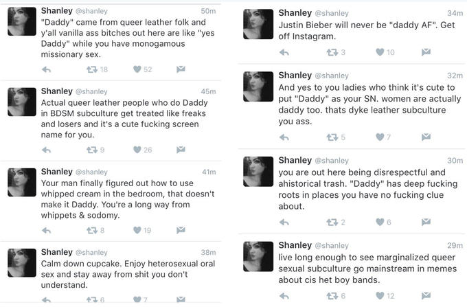 Shanley @shanley "Daddy" came from queer leather folk and y'all vanilla ass bitches out here are like "yes Daddy" while you have monogamous missionary se)x 50m Shanley @shanley Justin Bieber will never be "daddy AF". Get off Instagram 34m 다 18 Shanley @shanley And yes to you ladies who think it's cute to put "Daddy" as your SN. women are actually daddy too. thats d--- leather subculture you ass. 32m Shanley @shanley Actual queer leather people who do Daddy in BDSM subculture get treated like freaks and losers and it's a cute f------ screen name for vou 45m Shanley @shanley you are out here being disrespectful and ahistorical trash. "Daddy" has deep f------ roots in places you have no f------ clue about. 30m Shanley @shanley Your man finally figured out how to use whipped cream in the bedroom, that doesn't make it Daddy. You're a long way from whippets & sodomy. 41m 6 Shanley @shanley live long enough to see marginalized queer sexual subculture go mainstream in memes about cis het boy bands 29m Shanley @shanley Calm down cupcake. Enjoy heterosexual oral sex and stay away from s--- you don't understand 38m