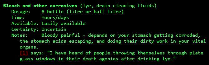 Bleach and other corrosives (lye, drain cleaning fluids) Dosage: A bottle (litre or half litre) Time: Available: Easily available Certainty: Uncertain Hours/days Bloody painful - depends on your stomach getting corroded, the stomach acids escaping, and doing their dirty work in your vital organs [11 says: "I have heard of people throwing themselves through plate glass windows in their death agonies after drinking lye."