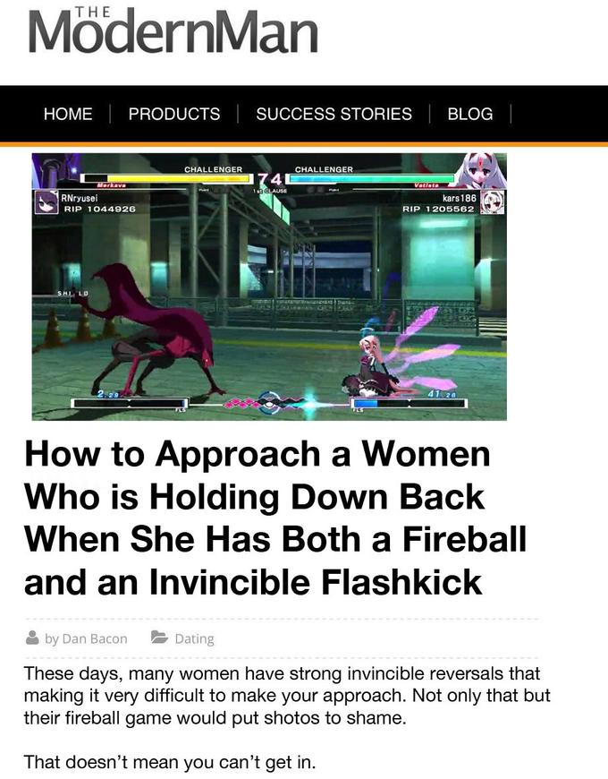 THE ModernMan HOME PRODUCTS SUCCESS STORIES BLOG CHALLENGER CHALLENGER 4 1 st CLAUSE RNryusei RIP 1044926 kars 186 RIP 1 205562 41 28 How to Approach a Women Who is Holding Down Back When She Has Both a Fireball and an Invincible Flashkick by Dan Bacon Dating These days, many women have strong invincible reversals that making it very difficult to make your approach. Not only that but their fireball game would put shotos to shame. That doesn't mean you can't get in.