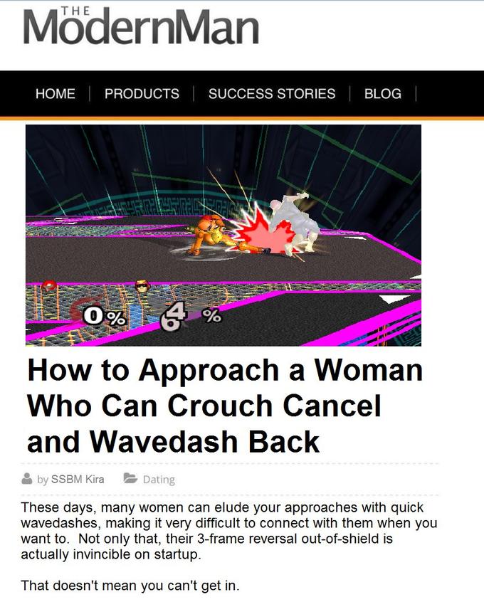 THE ModernMan HOME PRODUCTS SUCCESS STORIES BLOG How to Approach a Woman Who Can Crouch Cancel and Wavedash Back by SSBM Kira Dating These days, many women can elude your approaches with quick wavedashes, making it very difficult to connect with them when you want to. Not only that, their 3-frame reversal out-of-shield is actually invincible on startup. That doesn't mean you can't get in.