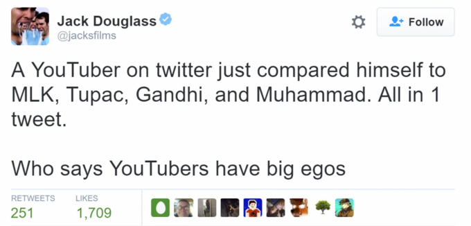 Jack Douglass @jacksfilms Follow A YouTuber on twitter just compared himself to MLK, Tupac, Gandhi, and Muhammad. All in 1 tweet. Who says YouTubers have big egos RETWEETS LIKES 1,709