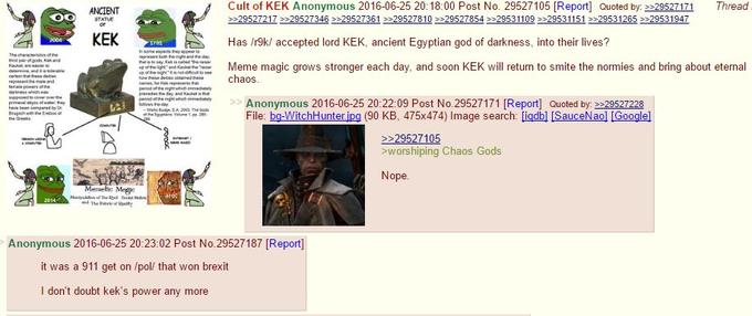 ANCIENT Cult of KEK Anonymous 2016-06-25 20:18:00 Post No. 29527105 [Report] Quoted by 29527171 Thread KEK Has /r9k/ accepted lord KEK, ancient Egyptian god of darkness, into their lives? pMeme magic grows stronger each dav, and soon KEK will return to smite the normies and bring about eternal echaos hAnonymous 2016-06-25 20:22:09 Post No.29527171 [Reportl Quoted by:29527228 File: bg-WitchHunteripg (90 KB, 475x474) Image search: Ligdbl [SauceNaol [Googlel 29527105 sworshiping Chaos Gods Nope Anonymous 2016-06-25 20:23:02 Post No.29527187 [Report] it was a 911 get on /pol/ that won brexit I don't doubt kek's power any more