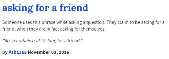 asking for a friend Someone uses this phrase while asking a question. They claim to be asking for a friend, when they are in fact asking for themselves. Is real? Asking for a friend by Ash1355 November 03, 20195