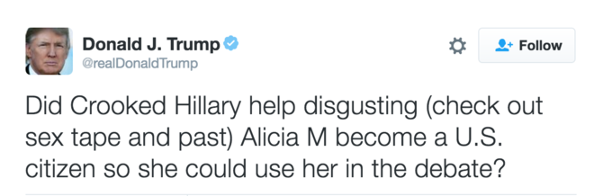 Donald J. Trump @realDonaldTrump Follow Did Crooked Hillary help disgusting (check out sex tape and past) Alicia M become a U.S. citizen so she could use her in the debate?