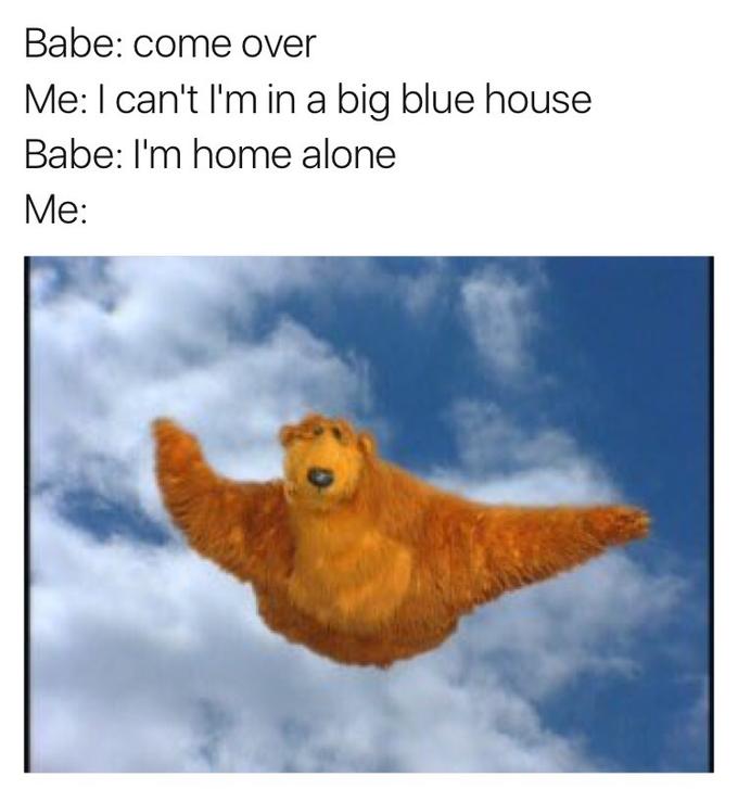 Babe: come over Me: I can't I'm in a big blue house Babe: I'm home alone Me: