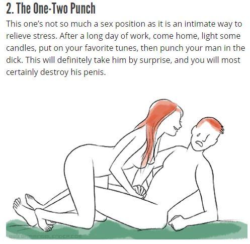 2. The One-Two Punch This one's not so mucha sex postion as ti san intimate way to relieve stress. After a long day of work, come home, light some candles, put on your favorite tunes, then punch your man in the d---. This will definitely take him by surprise, and you will most certainly destroy his penis.