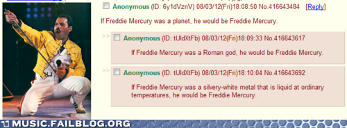 Anonymous (ID: 6y1dVznV) 08/03/12(Fr)1808.50 No.416643484 [Reply If Freddie Mercury was a planet, he would be Freddie Mercury □ Anonymous (ID: tUldXtfb) 08/03/12(Fri) 18.09:33 No 416643617 If Freddie Mercury was a Roman god, he would be Freddie Mercury Anonymous (D: tUldXtFb) 08/03/12(Fri)18:10:04 No.416643692 If Freddie Mercury was a silvery-white metal that is liquid at ordinary temperatures, he would be Freddie Mercury MUSIC.FAILBLOG.ORG