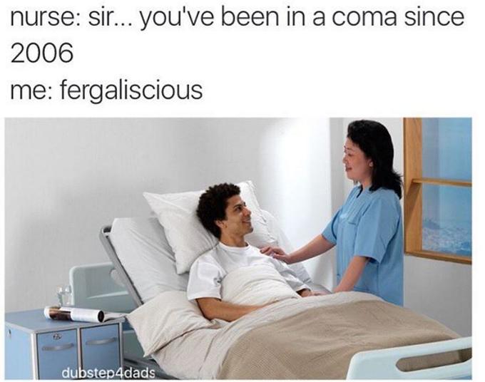 nurse: sir. you've been in a coma since 2006 me: fergaliscious dubstep4dads