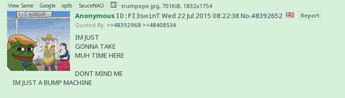 View Same Google iqdb SauceNAO Anonymous ID:F13swinTwed 22 Jul 2015 08:22:38 No.48392652 Quoted By >>48392968 >>48408534 trumpepejpg, 701KiB, 1832x1754 US BORDE Report IM JUST GONNA TAKE MUH TIME HERE DONT MIND ME IM JUST A BUMP MACHINE