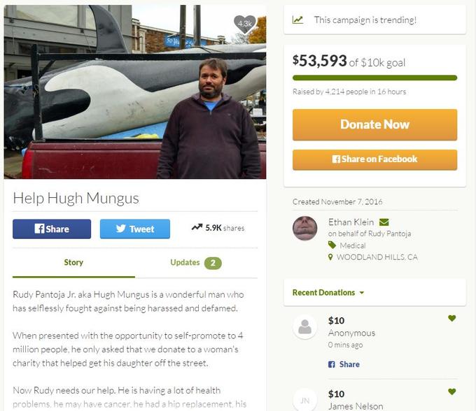 4.3k This campaign is trending! 5036s $53,593 of $10k goal Raised by 4.214 people in 16 hours Donate Now Share on Facebook Help Hugh Mungus Created November 7, 2016 Ethan Klein on behalf of Rudy Pantoja Share Tweet 5.9K shares Medical WOODLAND HILLS, CA Story Updates 2 Recent Donations ▼ Rudy Pantoja Jr. aka Hugh Mungus is a wonderful man who has selflessly fought against being harassed and defamed. $10 Anonymous 0 mins ago When presented with the opportunity to self-promote to 4 million people, he only asked that we donate to a woman's charity that helped get his daughter off the street. f Share Now Rudy needs our help. He is having a lot of health problems, he may have cancer, he had a hip replacement, his $10 James Nelsorn