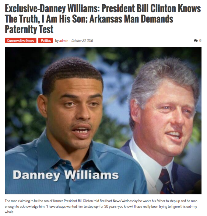 Exclusive-Danney Williams: President Bill Clinton Knows The Truth, I Am His Son: Arkansas Man Demands Paternity Test Conservative News Politics by admin - October 22, 2016 Danney Williams The man claiming to be the son of former President Bill Clinton told Breitbart News Wednesday he wants his father to step up and be man enough to acknowledge him. "T have always wanted him to step up-for 30 years-you know? I have really been trying to figure this out-my whole