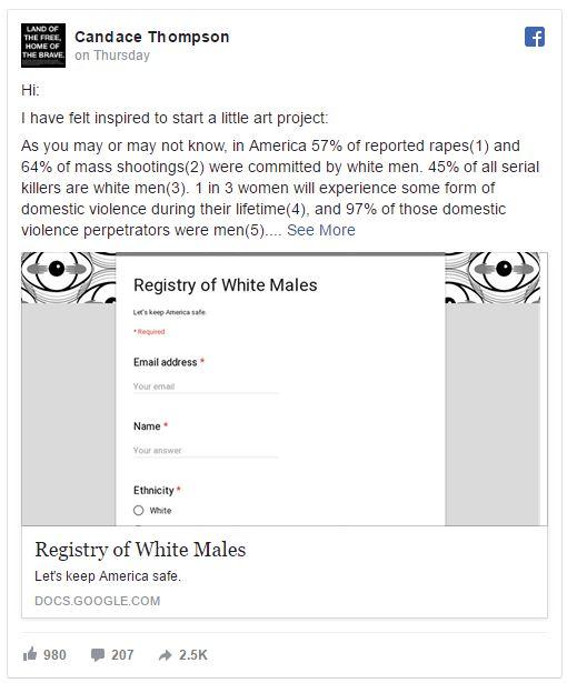 THE FREE HOME OF THE BRAVE Candace Thompson on Thursday Hi: I have felt inspired to start a little art project: As you may or may not know, in America 57% of reported rapes(1) and 64% of mass shootings(2) were committed by white men. 45% of all serial killers are white men (3). 1 in 3 women will experience some form of domestic violence during their lifetime(4), and 97% of those domestic violence perpetrators were men(5). See More Registry of White Males Let's keep Amenca sale Required Email address . Your ema Name Your answe Ethnicity O White Registry of White Males Lets keep America safe. DOCS.GOOGLE.COM 1白980 207 → 2.5K