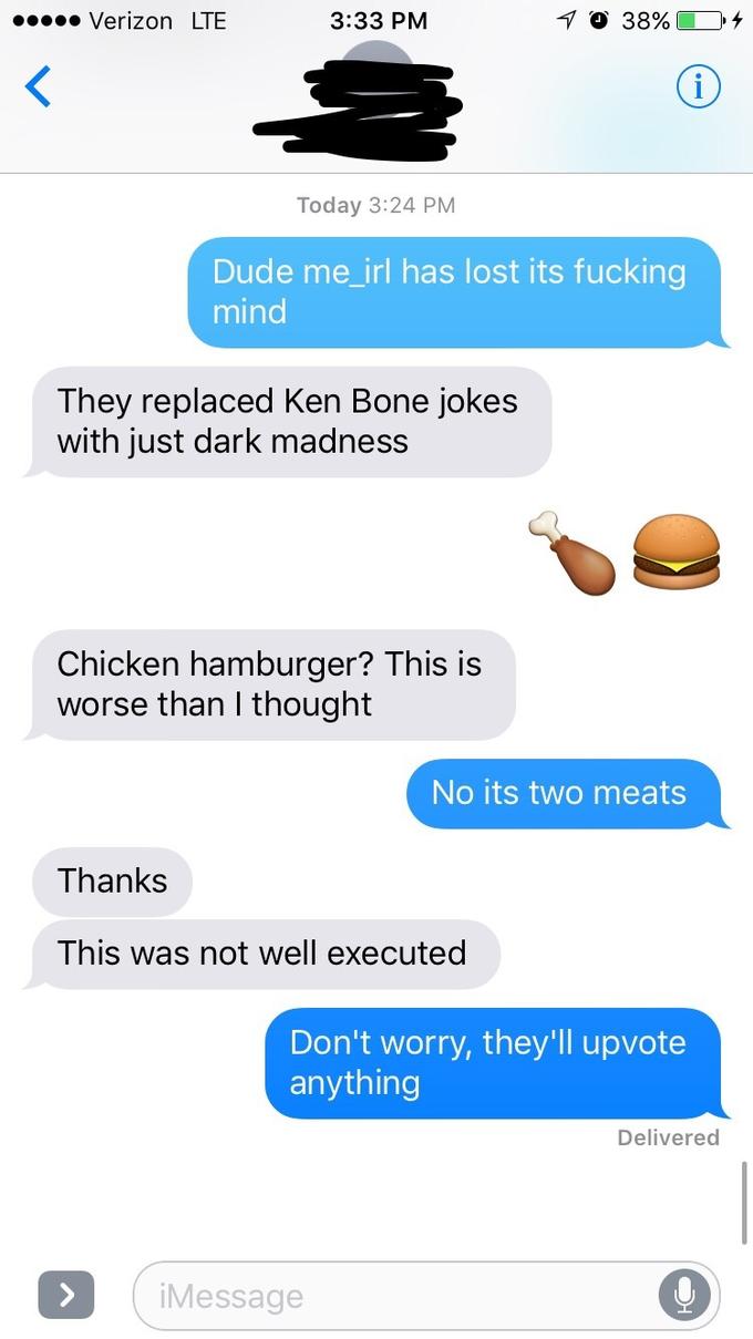 Verizon LTE 3:33 PM Today 3:24 PM Dude me_irl has lost its f------ mind They replaced Ken Bone jokes with just dark madness Chicken hamburger? This is worse than I thought No its two meats Thanks This was not well executed Don't worry, they'll upvote anything Delivered iMessage