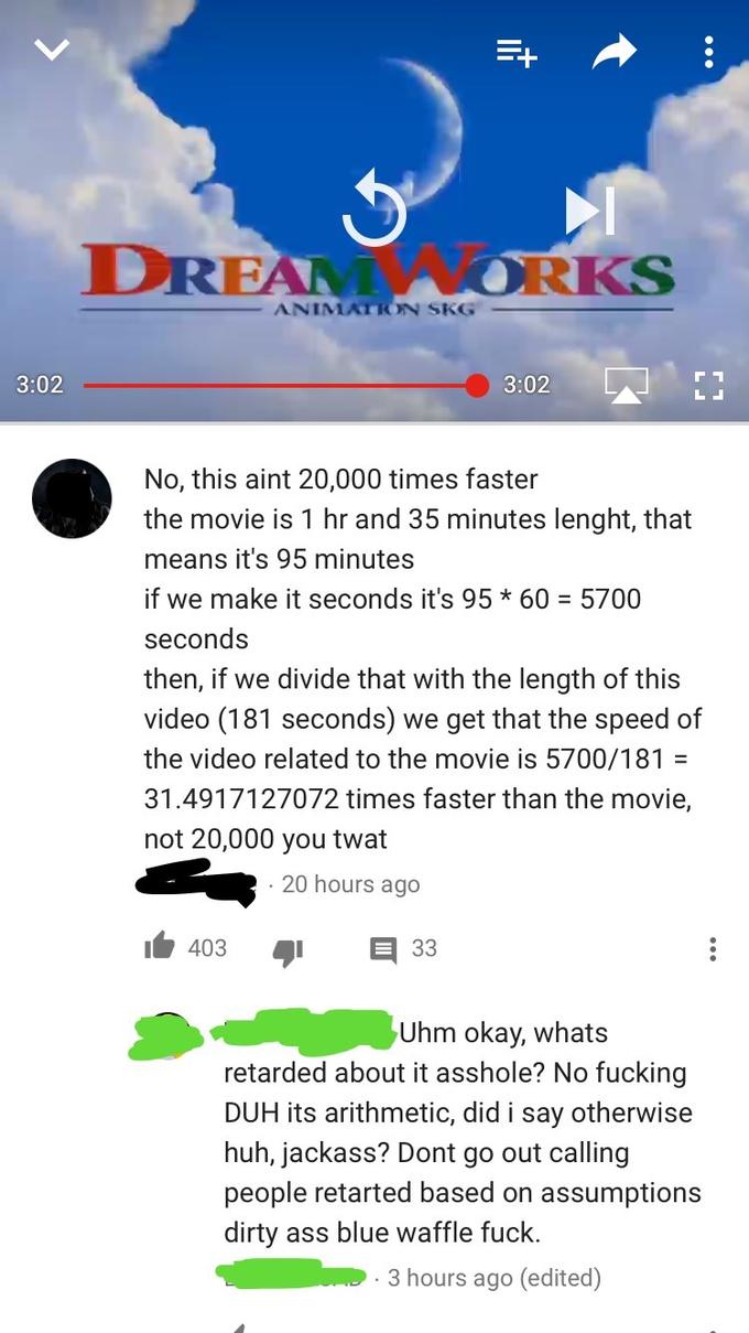 DREAWORK ANIMATION SKG 3:02 3:02 | No, this aint 20,000 times faster the movie is 1 hr and 35 minutes lenght, that means it's 95 minutes if we make it seconds it's 95 * 60 = 5700 seconds then, if we divide that with the length of this video (181 seconds) we get that the speed of the video related to the movie is 5700/181- 31.4917127072 times faster than the movie, not 20,000 you t--- 20 hours ago 1 403 33 Uhm okay, whats retarded about it a------? No f------ DUH its arithmetic, did i say otherwise huh, jackass? Dont go out calling people retarted based on assumptions dirty ass blue waffle f---. 3 hours ago (edited)