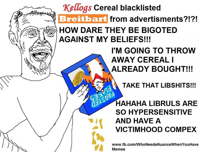 Kellogs Cereal blacklisted Breitbart HOW DARE THEY BE BIGOTED AGAINST MY BELIEFS!!! from advertisments?!?! I'M GOING TO THROVW AWAY CEREALI ALREADY BOUGHT!!! TAKE THAT LIBSHITS!!! 0 HAHAHA LIBRULS ARE SO HYPERSENSITIVE AND HAVE A VICTIMHOOD COMPEX www.fb.com/WhoNeedsNuanceWhenYouHave Memes