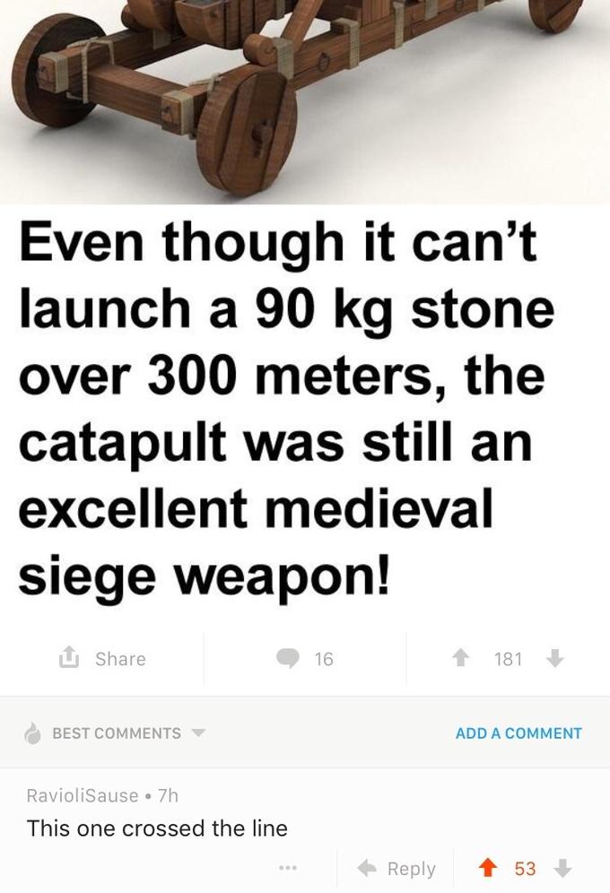 Even though it can't launch a 90 kg stone over 300 meters, the catapult was still an excellent medieval Siege weapon.! Share 181 BEST COMMENTS ▼ ADD A COMMENT RavioliSause 7h This one crossed the line ← Reply ↑ 53↓