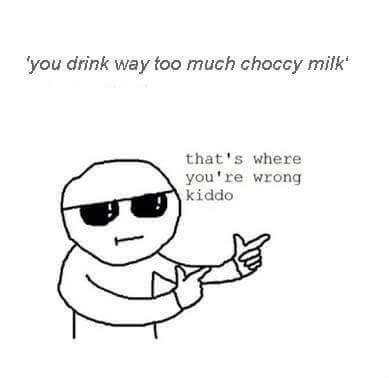 you drink way too much choccy milk that's where you're wrong kiddo