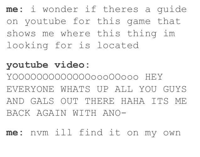 me: i wonder if theres a guide on voutube for this game that shows me where this thing irm looking for is located youtube video: YOOOOOOOooOOOOooOOOOOO HEY EVERYONE WHATS UP ALL YOU GUYS AND GALS OUT THERE HAHA ITS ME BACK AGAIN WITH ANO me: nvm ill find it on my own