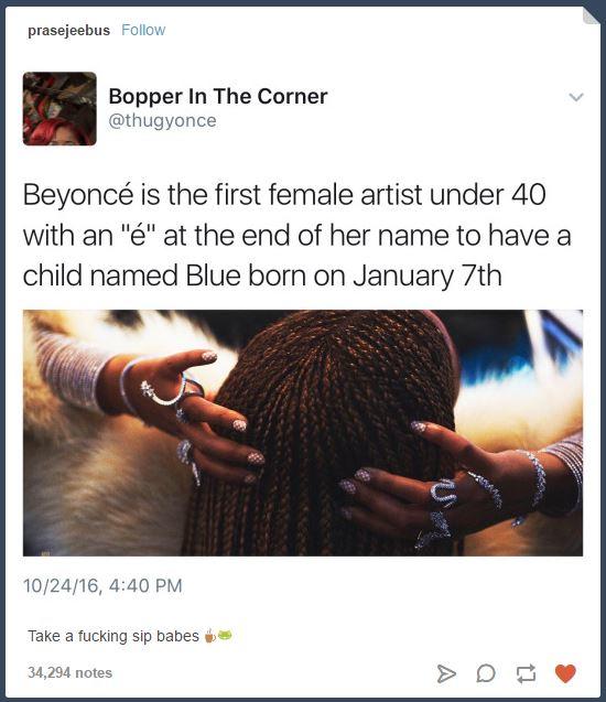 prasejeebus Follow Bopper In The Corner @thugyonce Beyoncé is the first female artist under 40 with an "é" at the end of her name to havea child named Blue born on January 7th 10/24/16, 4:40 PM Take a f------ sip babes 34,294 notes