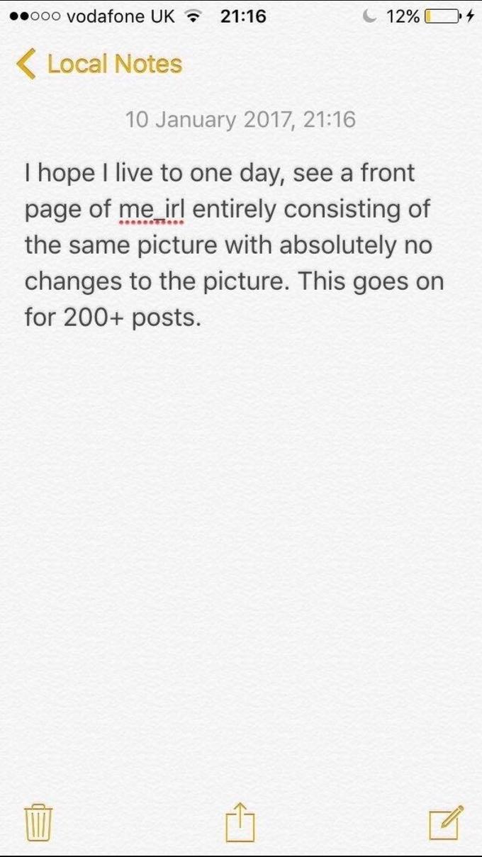 ooo vodafone UK 21:16 12% ocal Notes 10 January 2017, 21:16 I hope I live to one day, see a front page of me irl entirely consisting of the same picture with absolutely no changes to the picture. This goes on for 200+ posts.