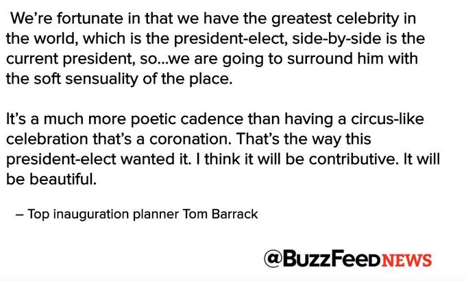 We're fortunate in that we have the greatest celebrity in the world, which is the president-elect, side-by-side is the current president, so...we are going to surround him with the soft sensuality of the place. It's a much more poetic cadence than having a circus-like celebration that's a coronation. That's the way this president-elect wanted it. I think it will be contributive. It will be beautiful. - Top inauguration planner Tom Barrack @BuzzFeeDNEWs