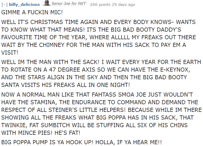 1 Senor Joe for NXT 266 points 29 days ago GIMME A F----- MIC! WELL IT'S CHRISTMAS TIME AGAIN AND EVERY BODY KNOWS- WANTS TO KNOW WHAT THAT MEANS! ITS THE BIG BAD BOOTY DADDY'S FAVOURITE TIME OF THE YEAR, WHERE ALLLLL MY FREAKS OUT THERE WAIT BY THE CHIMNEY FOR THE MAN WITH HIS SACK TO PAY EM A VISIT! WELL IM THE MAN WITH THE SACK! I WAIT EVERY YEAR FOR THE EARTH TO ROTATE ON A 47 DEGREE AXIS SO WE CAN HAVE THE E-KEYNOX, AND THE STARS ALIGN IN THE SKY AND THEN THE BIG BAD BOOTY SANTA VISITS HIS FREAKS ALL IN ONE NIGHT! NOW A NORMAL MAN LIKE THAT FAHTASS SMOA JOE JUST WOULDN'T HAVE THE STAMINA, THE ENDURANCE TO COMMAND AND DEMAND THE RESPECT OF ALL STEINER'S LITTLE HELPERS! BECAUSE WHILE IM THERE SHOWING ALL THE FREAKS WHAT BIG POPPA HAS IN HIS SACK, THAT TWINKIE, FAT SUMBITCH WILL BE STUFFING ALL SIX OF HIS CHINS WITH MINCE PIES! HE'S FAT! BIG POPPA PUMP IS YA HOOK UP! HOLLA, IF YA HEAR ME!!