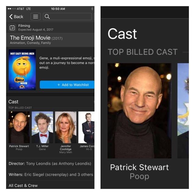 0 AT&T LTE 10:50 AM Back E a Filming Expected August 4, 2017 Cast The Emoji Movie (2017) Animation, Comedy, Family TOP BILLED CAST NOT EASY BEING MEH Gene, a muli-expressional emoji, out on a journey to become a nor emoji. EMOJ MOVIE + Add to Watchlist Cast TOP BILLED CAST Patrick Stewart Poop T.J. Miller Gene Jennifer Coolidge Mary Meh James Con Hi-5 Director: Tony Leondis (as Anthony Leondis) Writers: Eric Siegel (screenplay) and 3 others All Cast & Crew Patrick Stewart Poop