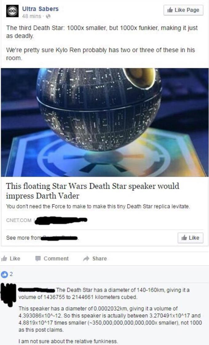 Ultra Sabers 48 mins e Like Page The third Death Star: 1000x smaller, but 1000x funkier, making it just as deadly We're pretty sure Kylo Ren probably has two or three of these in his room This floating Star Wars Death Star speaker would impress Darth Vader You don't need the Force to make to make this tiny Death Star replica levitate. CNET.COM See more from Like idr Like Comment →Share The Death Star has a diameter of 140-160km, giving ita volume of 1436755 to 2144661 kilometers cubed This speaker has a diameter of 0.0002032km, giving it a volume of 4.393086x10A-12. So this speaker is actually between 3.270491x10 17 and 4.8819x10 17 times smaller (350,000,000,000,000,000x smaller), not 1000 as this post claims. I am not sure about the relative funkiness.