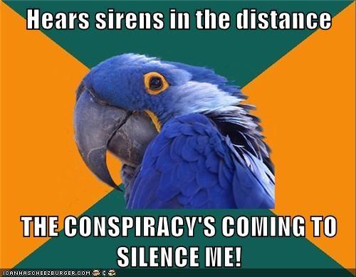 I wanted to upload something for this meme for old times' sake.

...By the way, the sirens are meant to be police sirens. As in, the conspiracy theorist thinks that a cop car behind him (which may or may not even intend to pull him over) is full of dirty cops in the pocket of a malevolent conspiracy which is going to try to murder him so he can't expose them and cover it up as a traffic incident gone bad. Said malevolent conspiracy may or may not actually exist. I should have made that clearer in the image itself... I wasn't quite sure how I should write the top line.