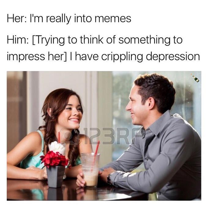 Her: I'm really into memes Him: [Trying to think of something to impress her] I have crippling depression