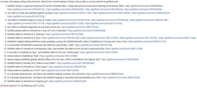 as male, and always using male pronouns. Here is but a small sample of strips I found after a cursory search on garfield.com 1. Garfield adopts a superhero persona he names "Amoeba Man", using male pronouns and once referring to himself as "fella": https://garfield.com/comicH 983/06/20 ; https://garfield.com/comi 1983/06/21@ ; https://garfield.com/comic 1983/06/23 ; https://ga eld.com/comic 1983/06/24夕; https://gameld.com/comi 1983/06/25 2. Jon refers to Odie and Garfield together as boys: https://gameld.com/comi 1978/11 12 ; https://gar eld.com/comic/1984/12/2s@ ; https://garfield.com/comic/1999/02/22 ; https://garfield.com/com.c/2014/07/27固 3. Jon refers to Garfield singly as a boy or a man: https://gameld.com/comic 1979/04/19逴; https://garfield.com/comic 1979/06/020 ; https://garfield.com/comic 1980/09/149 ; https://garfield.com/comic/1981/10/11 https://garfield.com/comic/2000/11/20 https://garfield.com/comic/2011/11/27& 4. Jon refers to Garfield (disguised as a human) as his son: https://garfield.com/comic/1 980/10/01 5. Garfield plainly refers to himself as a "boy cat" and a "bachelor": https://garfield.com/comic/1 979/08/20 6. Garfield refers to himself as a "bad boy": https://garfield.com/com.c/1981/07/28 7 Garfield refers to himself as a guy": https://garfield.com/comic 1 981/08/12 ; https://gameld.com/comi / 1 981 11 /079 https://gameld.com/comic 1 981 1 2/279 https://gameld.com/comic 1 9991 1 /24 8 Garfield's magical talking bathroom scale probably a proxy for Garfield himself refers to Garfield as a young man and a boy https://ga field.com/comic/2008/01 17 9. A cat brushes off Garfield's advances and calls him, generically, "Jack": https://garfield.com/comic/1 981/02/15 10. Garfield refers to himself as a renaissance man, and another cat refers to him as both a man and a boy: https://garfield .com/comic/1984/11/04 11. A cat refers to Garfield as "guy", and Garfield refers to his own "manly pose": https://garfield .com/comic/1984/12/08囫 12. Arlene refers to Garfield as "fella": https://garfield.com/comic/1981/10/08 13. Arlene implies Garfield's gender identity differs from her own, which is identified in the strip as "girl": https://garfield.com/comic/1983/05/25 14, Garfield thinks to himself he'd "make a lousy father": https://garfield.com/comic/1 983/06/05 15. Garfield refers to himself as a "kind of guy": https://garfield.com/comic/1984/05/15 16. Arlene refers to Garfield as a "him": https://garfield.com/com.c/1984/10/24固 17. In a Sunday title/precomic, Jim Davis has Garfield roleplay a prince, not a princess: https://garfield.com/comicH 988/07/24 18. In a Sunday title/precomic, Jim Davis has Garfield roleplay a scoundrel that self-identifies as a "him": https://garfield.com/comic/1 988/10/23 19, Garfield refers to himself as a "regular guy": https://garfield.com/comic/1 993/02/23 DrCliche (talk) 07:14, 26 February 2017 (UTC)