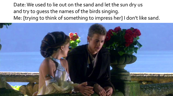 Date: We used to lie out on the sand and let the sun dry us and try to guess the names of the birds singing Me: [trying to think of something to impress her] I don't like sand. George Lucas Anakin Skywalker Padmé Amidala Obi-Wan Kenobi Luke Skywalker Leia Organa Sheev Palpatine friendship flower romance