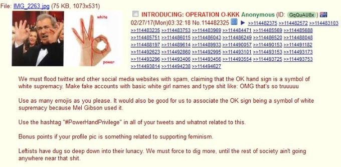 File: IMG 2263 ipg (75 KB, 1073x531) O INTRODUCING: OPERATION O.KKK Anonymous (ID: GqQUAU8x )闉 02 27/1 7(Mon)03.32. 18 No.114482325圖▶ 22114482375 >2114482572 22114483103 white 114488197 1144896142114489933 2114490057 114490153 114491182 >>114493296 >>114493406 >>114493456»114493554»114493725 »1144337 We must flood twitter and other social media websites with spam, claiming that the OK hand sign is a symbol of white supremacy. Make fake accounts with basic white girl names and type s--- like: OMG that's so truuuuu Use as many emojis as you please. It would also be good for us to associate the OK sign being a symbol of white supremacy because Mel Gibson used it. Use the hashtag "#PowerHandPrivilege" in all of your tweets and whatnot related to this. Bonus points if your profile pic is something related to supporting feminism Leftists have dug so deep down into their lunacy We must force to dig more, until the rest of society aint going anywhere near that s---