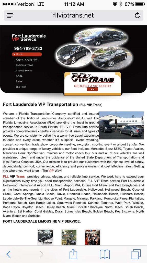 Verizon LTE 11:12 AM fllviptrans.net VIP Fort Lauderdale Service 954-789-3733 Airport /Cruise Port Business Travel Special Events FA.Q Rates Our Fleet PTRANS REQUEST A VIP QUOTE! Fort Lauderdale VIP Transportation (FLL VIP Trans) We are a Florida Transportation Company, certified and insured member of the National Limousines Association (NLA) and Florida Limousine Association (FLA) providing the finest in ground transportation service in South Florida. FLL VIP Trans limo service provides comprehensive chauffeur services for all sizes and types events. We are consistently delivering a worry-free travel experience to each and every client, whether it's a special event: wedding concert, convention, trade show, corporate meeting, excursion, sporting event or airport transfer. We provides a unique range of luxury vehicles, our fleet includes Mercedes Benz S550, Toyota Avalon, Mercedes Benz Sprinter van, minibus and motor coach tour bus and all of our vehicles are well maintained, clean and under the guidance of the United State Department of Transportation and local Florida Counties USA. Our mission is to provide our customers with the highest level of safety, dependability, comfort, convenience, efficiency and professionalism at cost effective rates, Getting you where you want to go The VIP Way! FLL VIP Trans provides privacy, elegant and reliable limo service, We work hard to exceed your expectations every time you need transportation services. FLL VIP Trans service Fort Lauderdale Hollywood InternationaAprt FLL, Miami Airport MIA, Cruise Port Miami and Port Everglades and all the hotels and resorts in the cities of Fort Lauderdale, Hollywood, Hollywood Beach, Coconut Creek, Coral Springs, Dania Beach, Davie, Deerfield Beach, Hallandale Beach, Hillsboro Beach, Lauderdale-By-The-Sea, Lighthouse Point, Margate, Miramar, Parkland, Pembroke Pines, Plantation, Pompano Beach, Sea Ranch Lakes, Southwest Ranches, Sunrise, Tamarac, West Park, Weston, Boca Raton, Boynton Beach, Delray Beach, Miami Brickell Biscayne, North Beach, South Beach, Aventura, Bal Harbor, Coral Gables, Doral, Sunny Isles Beach, Golden Beach, Key Biscayne, North Miami Beach and Surfside. FORT LAUDERDALE LIMOUSINE VIP SERVICE: Business